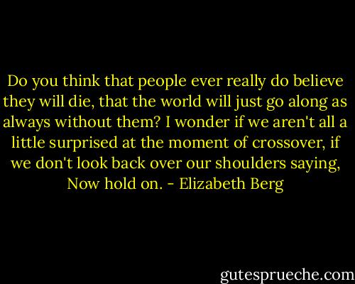 Do you think that people ever really do believe they will die, that the world will just go along as always without them? I wonder if we aren't all a little surprised at the moment of crossover, if we don't look back over our shoulders saying, Now hold on. - Elizabeth Berg