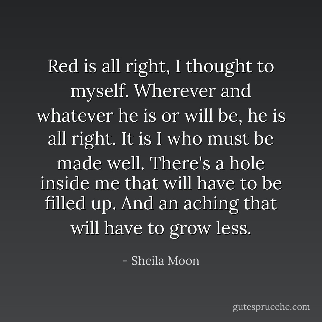 Red is all right, I thought to myself. Wherever and whatever he is or will be, he is all right. It is I who must be made well. There's a hole inside me that will have to be filled up. And an aching that will have to grow less. - Sheila Moon