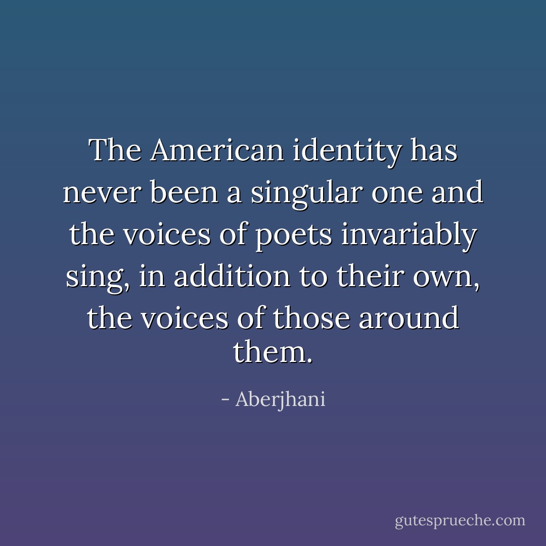 The American identity has never been a singular one and the voices of poets invariably sing, in addition to their own, the voices of those around them. - Aberjhani