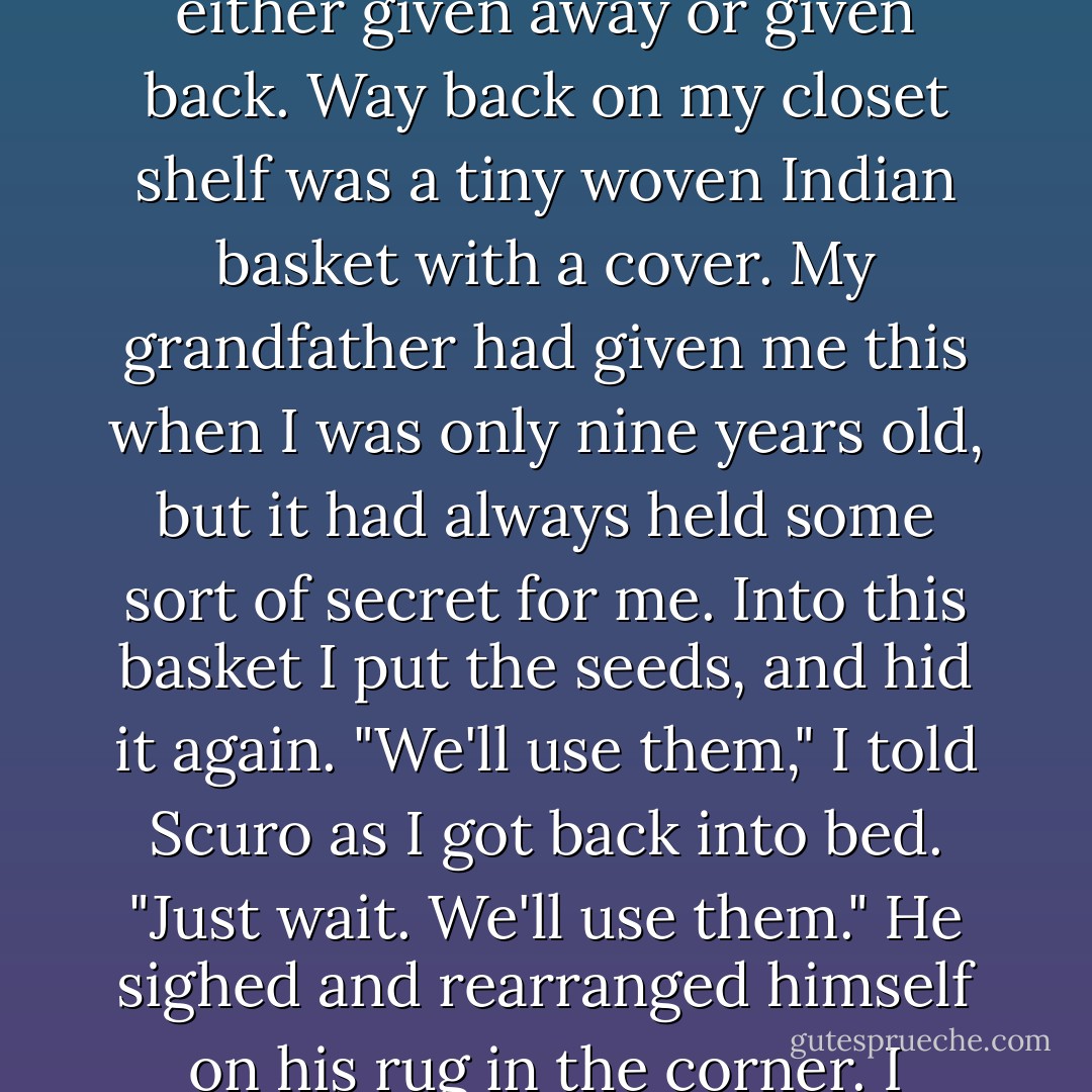That night after my parents had kissed me good night and closed my door, I got out of bed and took from my shirt pocket the three seeds I had carried since we left the ant kingdom. Everything else I'd gathered, I realized, had been either given away or given back. Way back on my closet shelf was a tiny woven Indian basket with a cover. My grandfather had given me this when I was only nine years old, but it had always held some sort of secret for me. Into this basket I put the seeds, and hid it again.<br />"We'll use them," I told Scuro as I got back into bed. "Just wait. We'll use them."<br />He sighed and rearranged himself on his rug in the corner. I noticed then that the kitten-a shy little creature only recently come to our household and up till now afraid of everything including Scuro-was curled between Scuro's paws, purring in its sleep. - Sheila Moon