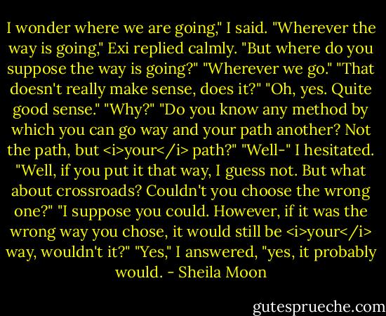 I wonder where we are going," I said.<br />"Wherever the way is going," Exi replied calmly.<br />"But where do you suppose the way is going?"<br />"Wherever we go."<br />"That doesn't really make sense, does it?"<br />"Oh, yes. Quite good sense."<br />"Why?"<br />"Do you know any method by which you can go way and your path another? Not the path, but <i>your</i> path?"<br />"Well-" I hesitated. "Well, if you put it that way, I guess not. But what about crossroads? Couldn't you choose the wrong one?"<br />"I suppose you could. However, if it was the wrong way you chose, it would still be <i>your</i> way, wouldn't it?"<br />"Yes," I answered, "yes, it probably would. - Sheila Moon