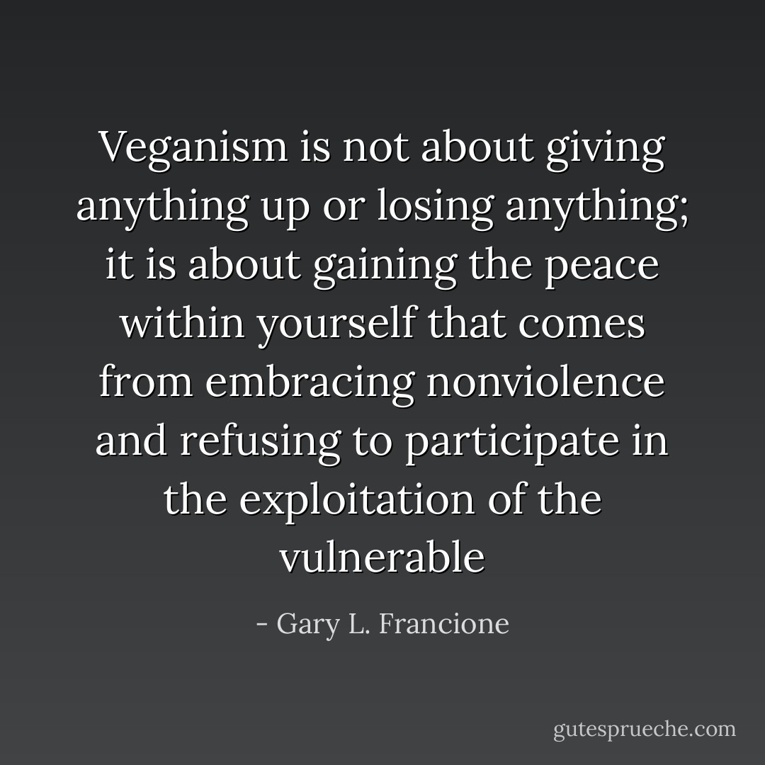 Veganism is not about giving anything up or losing anything; it is about gaining the peace within yourself that comes from embracing nonviolence and refusing to participate in the exploitation of the vulnerable - Gary L. Francione