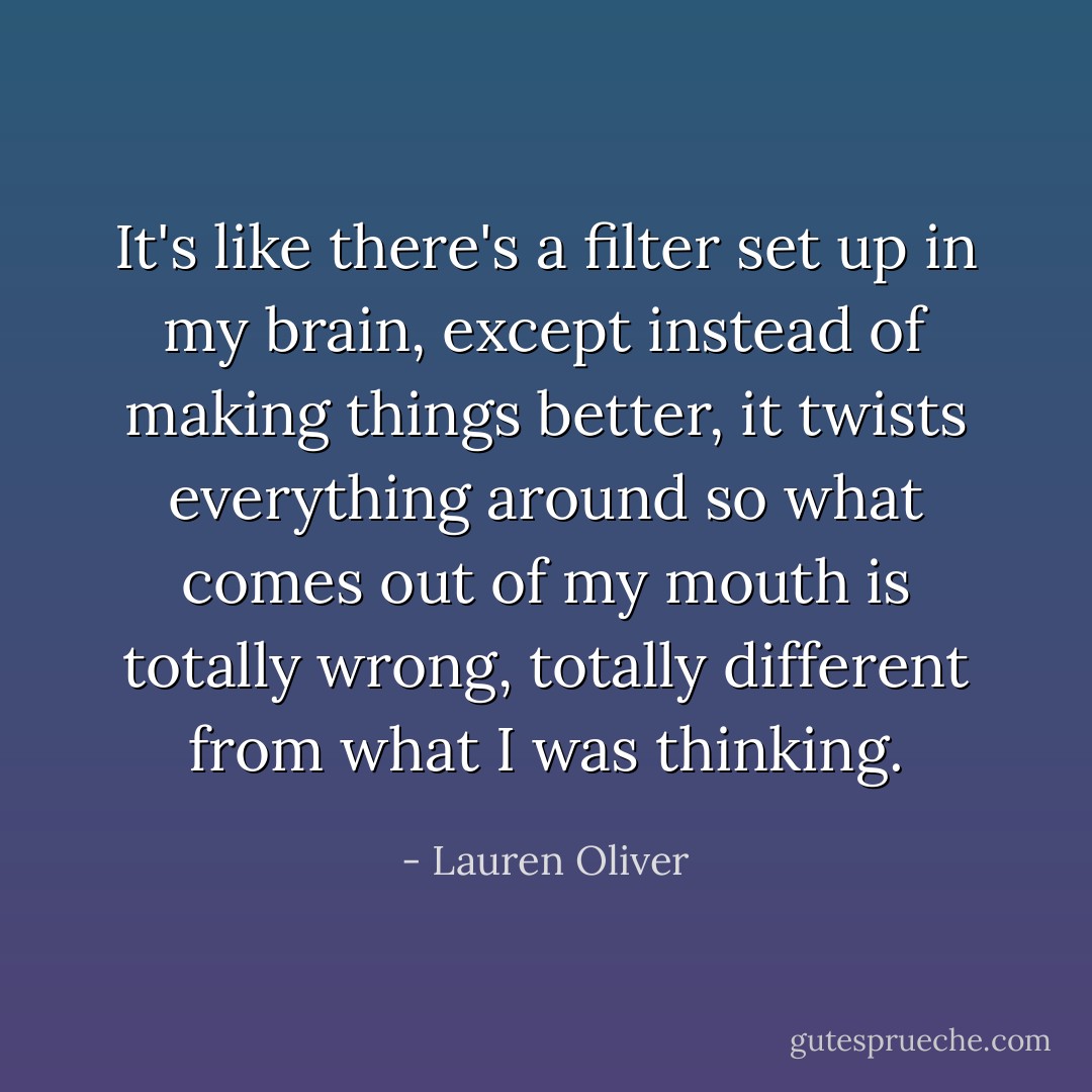 It's like there's a filter set up in my brain, except instead of making things better, it twists everything around so what comes out of my mouth is totally wrong, totally different from what I was thinking. - Lauren Oliver