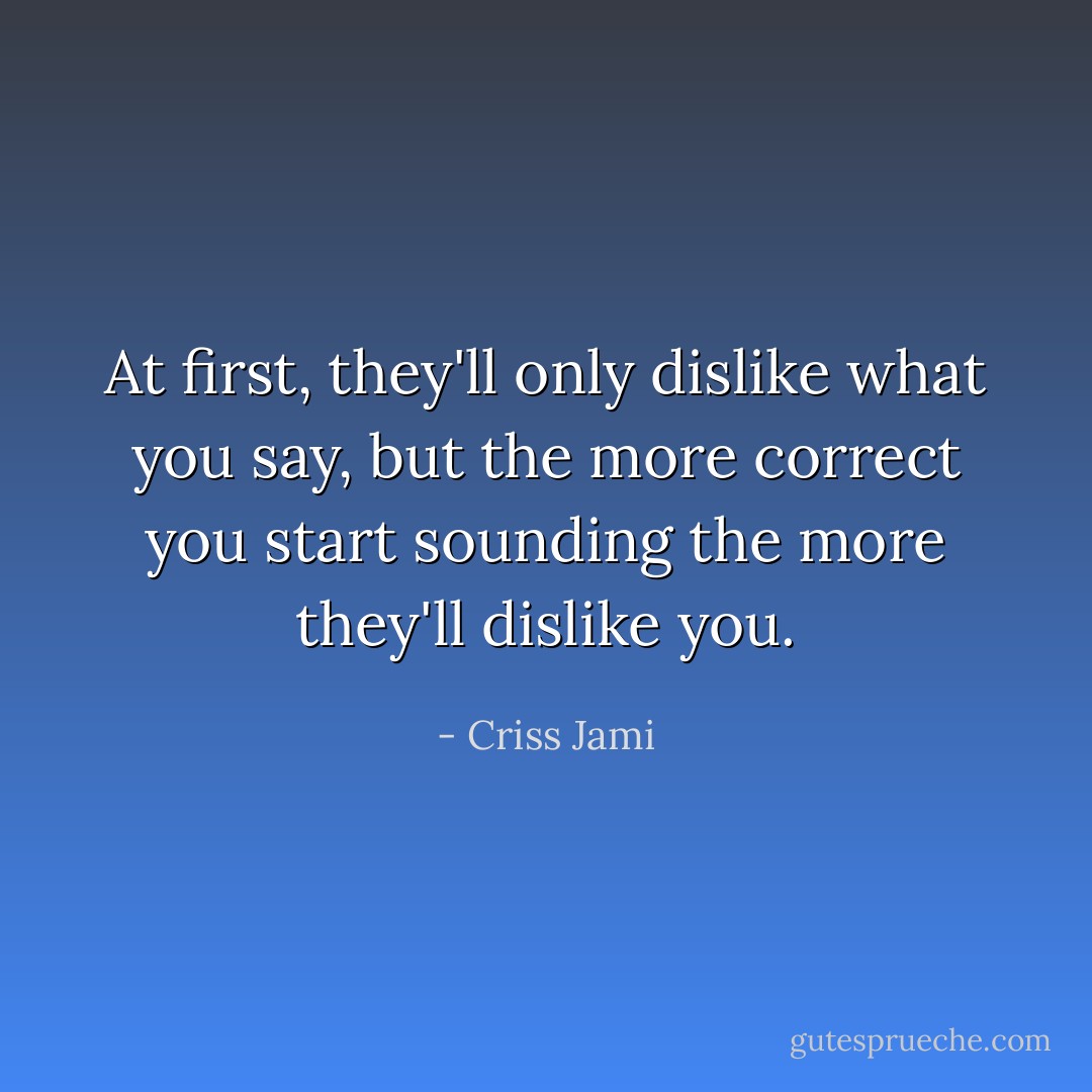 At first, they'll only dislike what you say, but the more correct you start sounding the more they'll dislike you. - Criss Jami