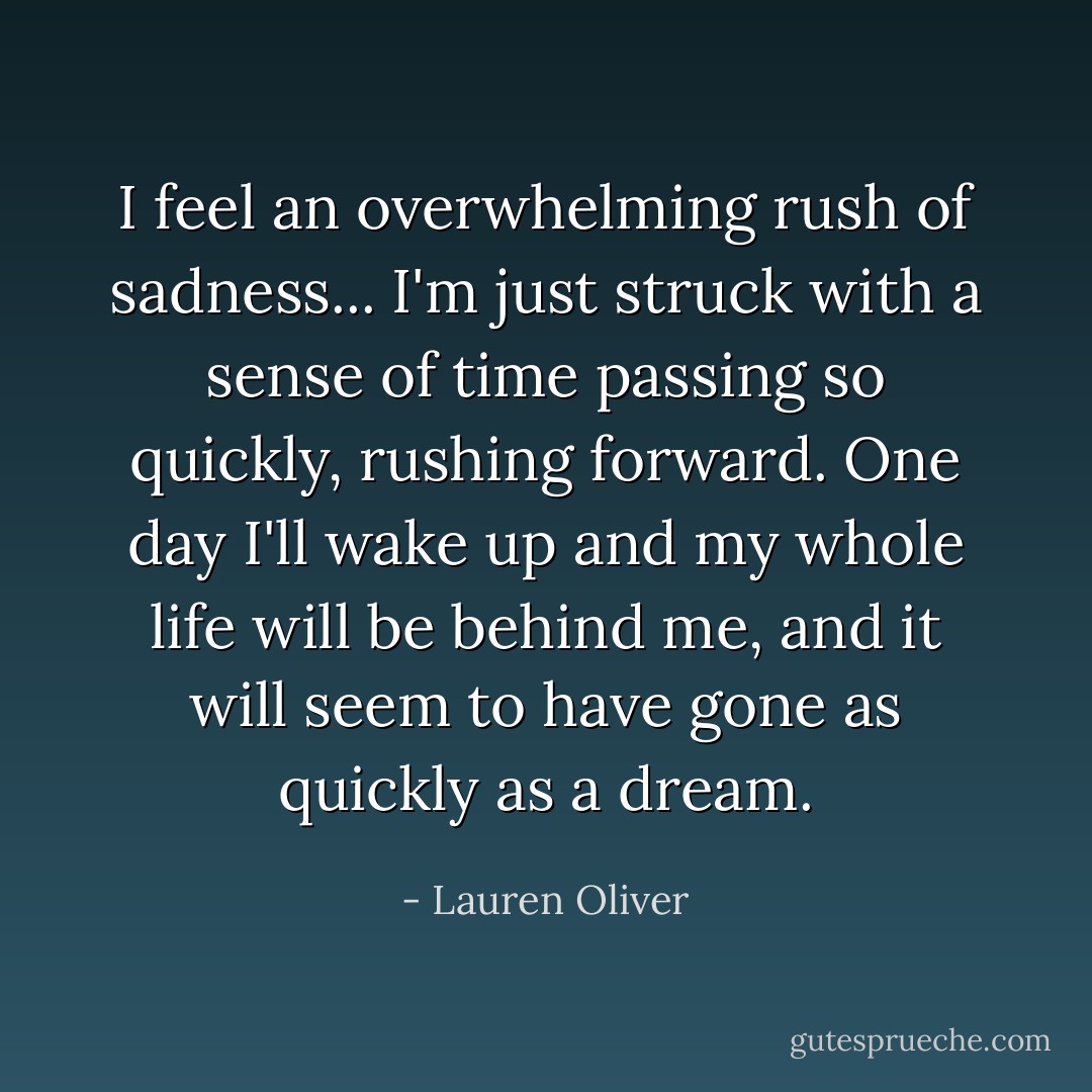 I feel an overwhelming rush of sadness... I'm just struck with a sense of time passing so quickly, rushing forward. One day I'll wake up and my whole life will be behind me, and it will seem to have gone as quickly as a dream. - Lauren Oliver