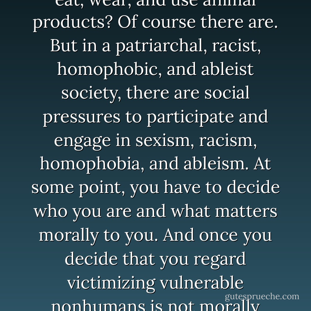 Being vegan is easy. Are there social pressures that encourage you to continue to eat, wear, and use animal products? Of course there are. But in a patriarchal, racist, homophobic, and ableist society, there are social pressures to participate and engage in sexism, racism, homophobia, and ableism. At some point, you have to decide who you are and what matters morally to you. And once you decide that you regard victimizing vulnerable nonhumans is not morally acceptable, it is easy to go and stay vegan - Gary L. Francione