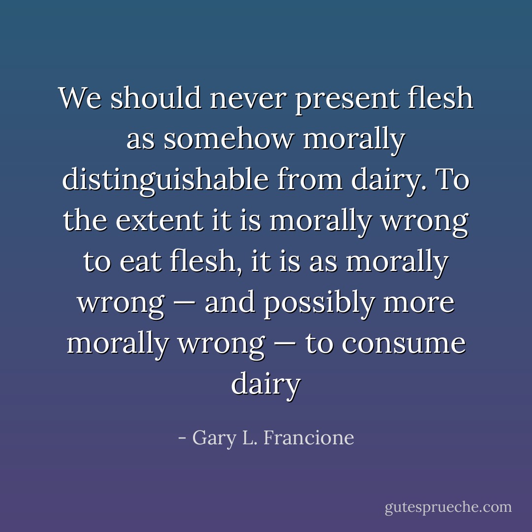 We should never present flesh as somehow morally distinguishable from dairy. To the extent it is morally wrong to eat flesh, it is as morally wrong — and possibly more morally wrong — to consume dairy - Gary L. Francione