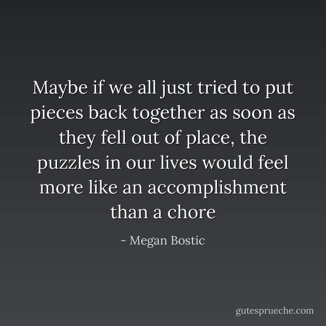 Maybe if we all just tried to put pieces back together as soon as they fell out of place, the puzzles in our lives would feel more like an accomplishment than a chore - Megan Bostic