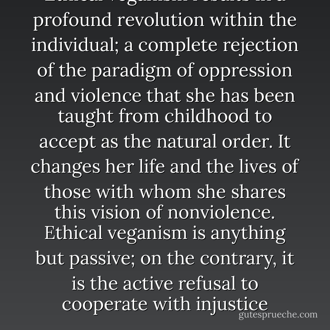 Ethical veganism results in a profound revolution within the individual; a complete rejection of the paradigm of oppression and violence that she has been taught from childhood to accept as the natural order. It changes her life and the lives of those with whom she shares this vision of nonviolence. Ethical veganism is anything but passive; on the contrary, it is the active refusal to cooperate with injustice - Gary L. Francione
