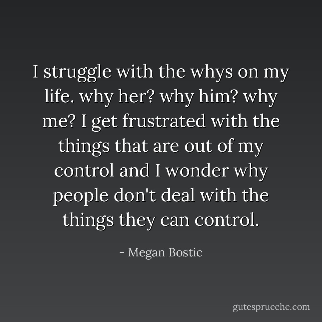 I struggle with the whys on my life. why her? why him? why me? I get frustrated with the things that are out of my control and I wonder why people don't deal with the things they can control. - Megan Bostic