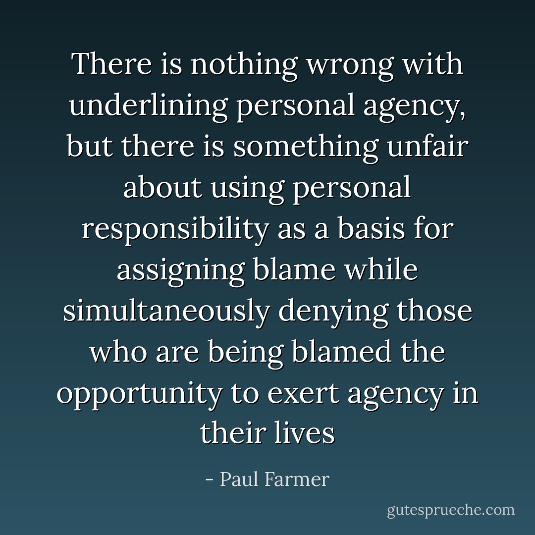 There is nothing wrong with underlining personal agency, but there is something unfair about using personal responsibility as a basis for assigning blame while simultaneously denying those who are being blamed the opportunity to exert agency in their lives - Paul Farmer