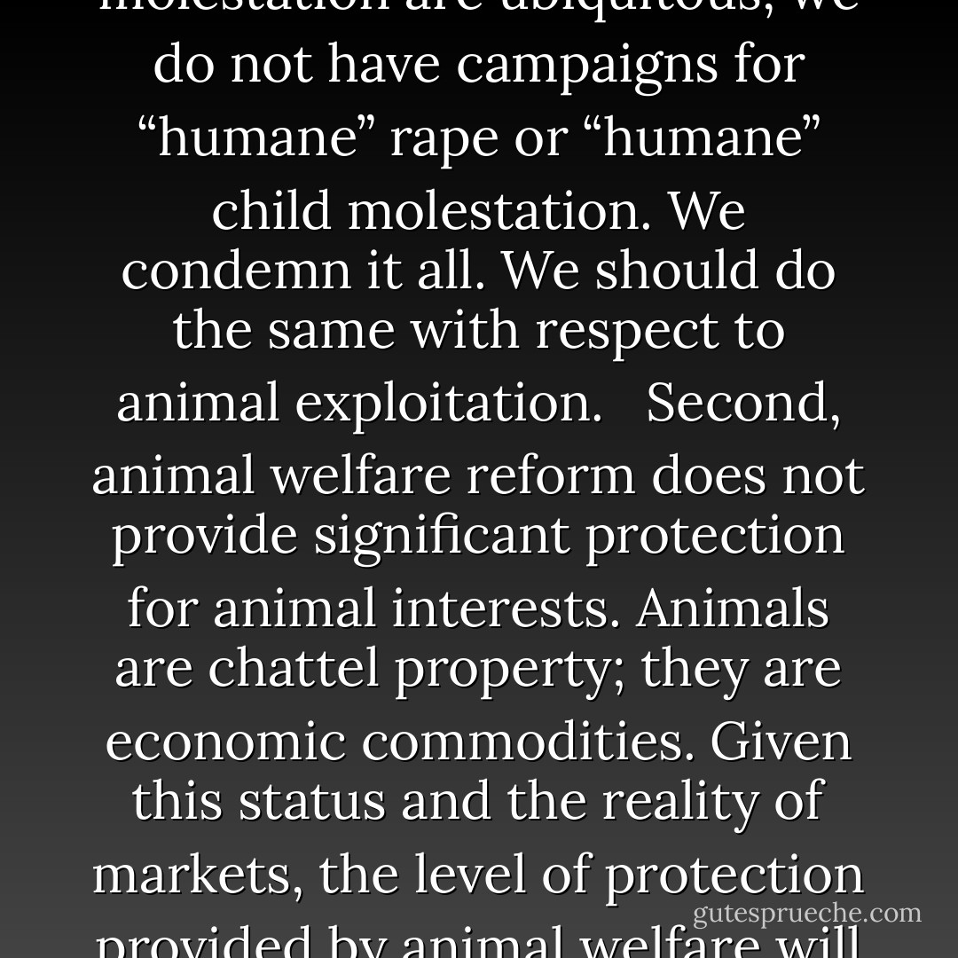 I am opposed to animal welfare campaigns for two reasons. First, if animal use cannot be morally justified, then we ought to be clear about that, and advocate for no use. Although rape and child molestation are ubiquitous, we do not have campaigns for “humane” rape or “humane” child molestation. We condemn it all. We should do the same with respect to animal exploitation. <br /><br />Second, animal welfare reform does not provide significant protection for animal interests. Animals are chattel property; they are economic commodities. Given this status and the reality of markets, the level of protection provided by animal welfare will generally be limited to what promotes efficient exploitation. That is, we will protect animal interests to the extent that it provides an economic benefit. - Gary L. Francione