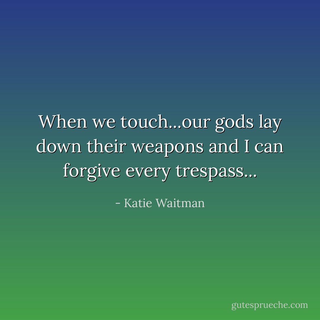 When we touch...our gods lay down their weapons and I can forgive every trespass... - Katie Waitman