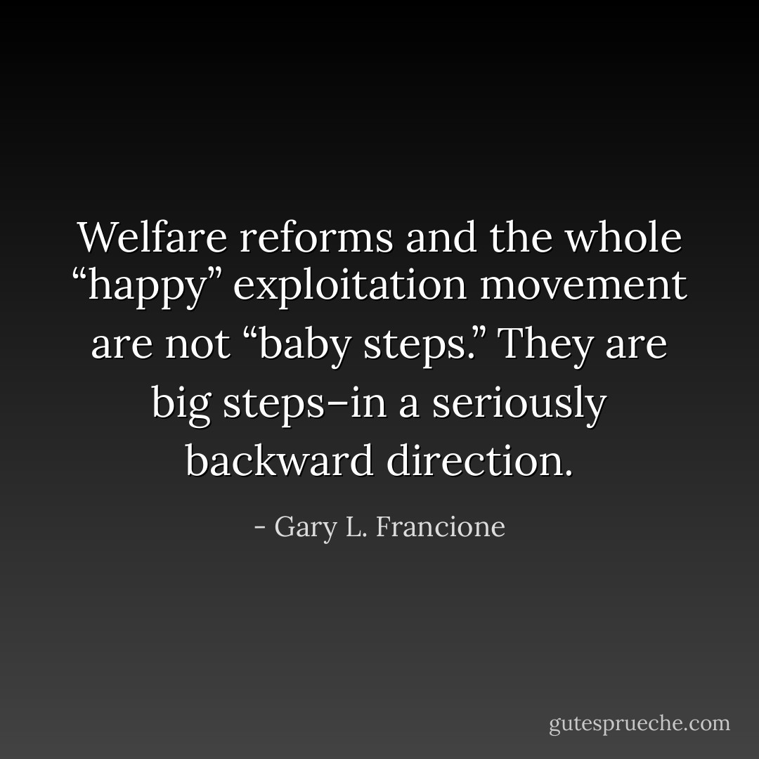 Welfare reforms and the whole “happy” exploitation movement are not “baby steps.” They are big steps–in a seriously backward direction. - Gary L. Francione