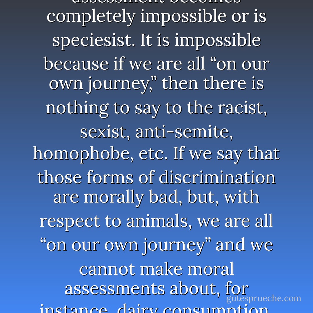 If we take the position that an assessment that veganism is morally preferable to vegetarianism is not possible because we are all “on our own journey,” then moral assessment becomes completely impossible or is speciesist. It is impossible because if we are all “on our own journey,” then there is nothing to say to the racist, sexist, anti-semite, homophobe, etc. If we say that those forms of discrimination are morally bad, but, with respect to animals, we are all “on our own journey” and we cannot make moral assessments about, for instance, dairy consumption, then we are simply being speciesist and not applying the same moral analysis to nonhumans that we apply to the human context. - Gary L. Francione
