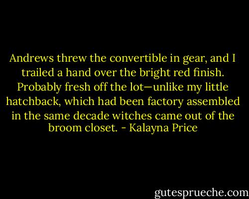 Andrews threw the convertible in gear, and I trailed a hand over the bright red finish. Probably fresh off the lot—unlike my little hatchback, which had been factory assembled in the same decade witches came out of the broom closet. - Kalayna Price