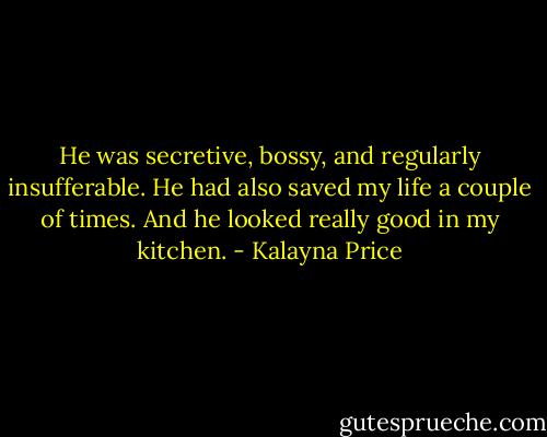 He was secretive, bossy, and regularly insufferable. He had also saved my life a couple of times. And he looked really good in my kitchen. - Kalayna Price