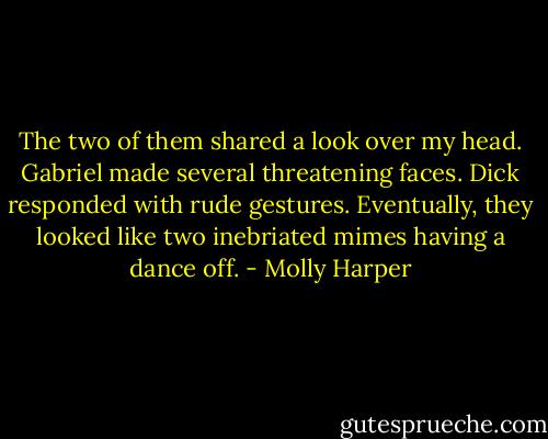 The two of them shared a look over my head. Gabriel made several threatening faces. Dick responded with rude gestures. Eventually, they looked like two inebriated mimes having a dance off. - Molly Harper