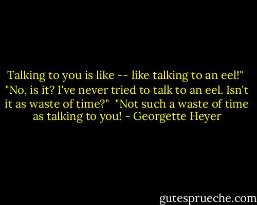 Talking to you is like -- like talking to an eel!"<br /><br />"No, is it? I've never tried to talk to an eel. Isn't it as waste of time?"<br /><br />"Not such a waste of time as talking to you! - Georgette Heyer