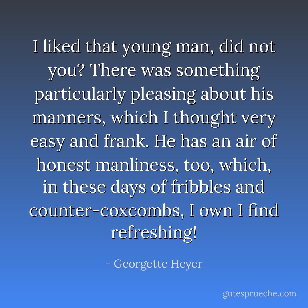 I liked that young man, did not you? There was something particularly pleasing about his manners, which I thought very easy and frank. He has an air of honest manliness, too, which, in these days of fribbles and counter-coxcombs, I own I find refreshing! - Georgette Heyer