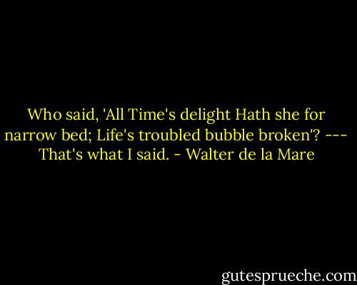 Who said, 'All Time's delight<br />Hath she for narrow bed;<br />Life's troubled bubble broken'? ---<br />That's what I said. - Walter de la Mare