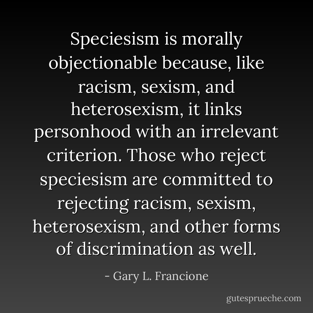 Speciesism is morally objectionable because, like racism, sexism, and heterosexism, it links personhood with an irrelevant criterion. Those who reject speciesism are committed to rejecting racism, sexism, heterosexism, and other forms of discrimination as well. - Gary L. Francione