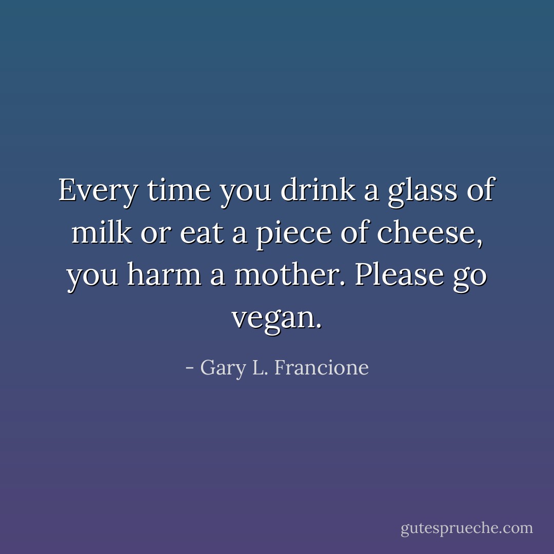 Every time you drink a glass of milk or eat a piece of cheese, you harm a mother. Please go vegan. - Gary L. Francione