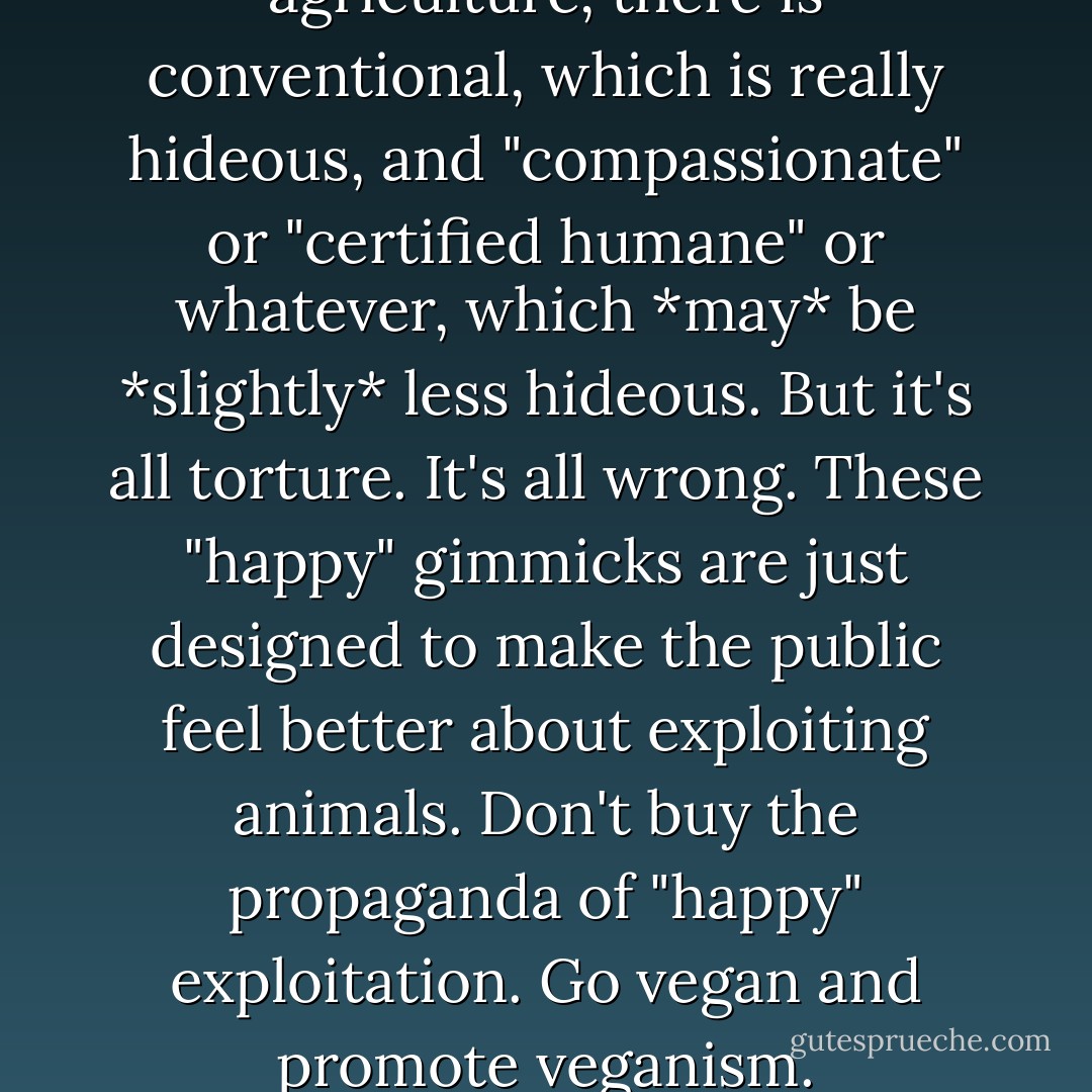 When it comes to animal agriculture, there is conventional, which is really hideous, and "compassionate" or "certified humane" or whatever, which *may* be *slightly* less hideous. But it's all torture. It's all wrong. These "happy" gimmicks are just designed to make the public feel better about exploiting animals. Don't buy the propaganda of "happy" exploitation. Go vegan and promote veganism. - Gary L. Francione