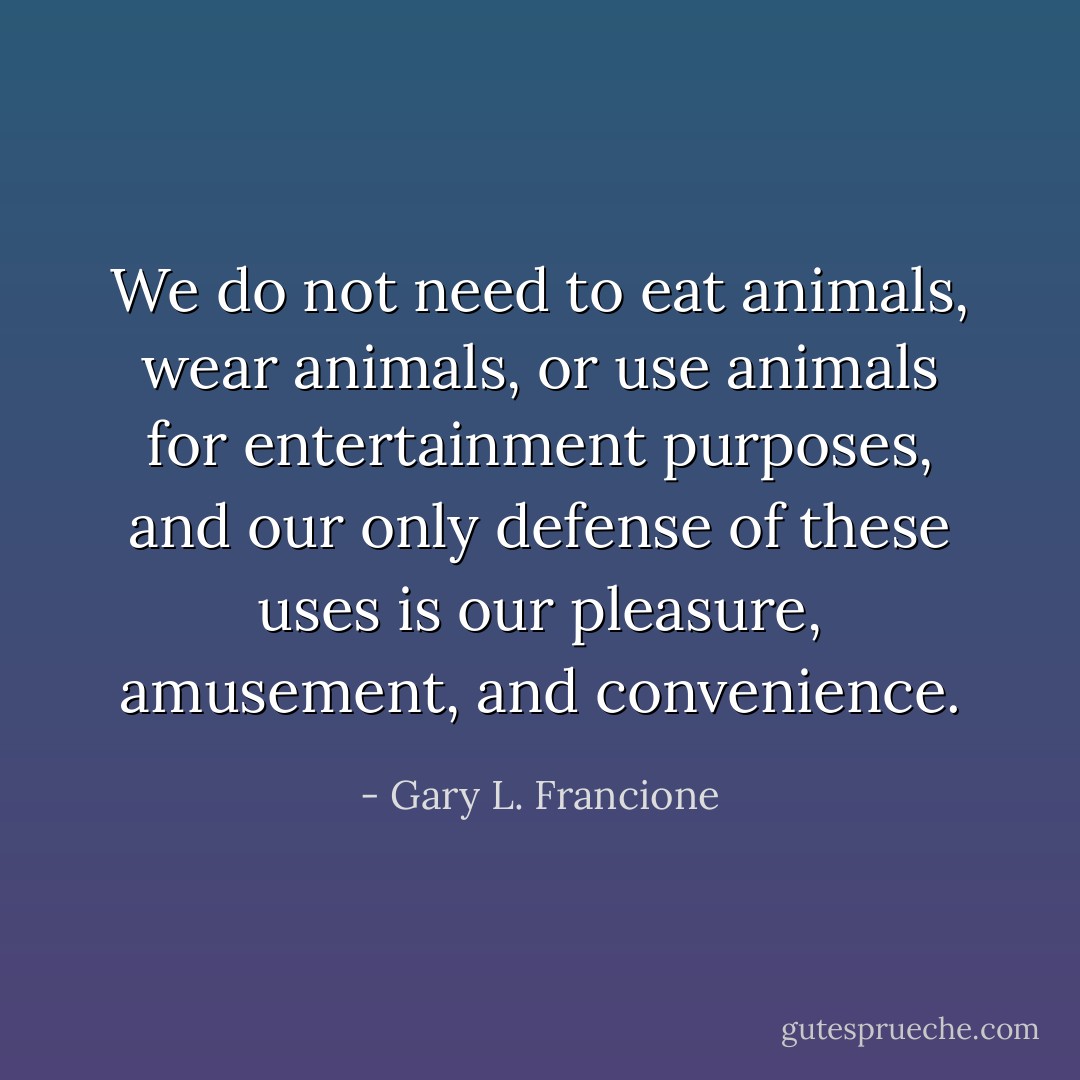 We do not need to eat animals, wear animals, or use animals for entertainment purposes, and our only defense of these uses is our pleasure, amusement, and convenience. - Gary L. Francione