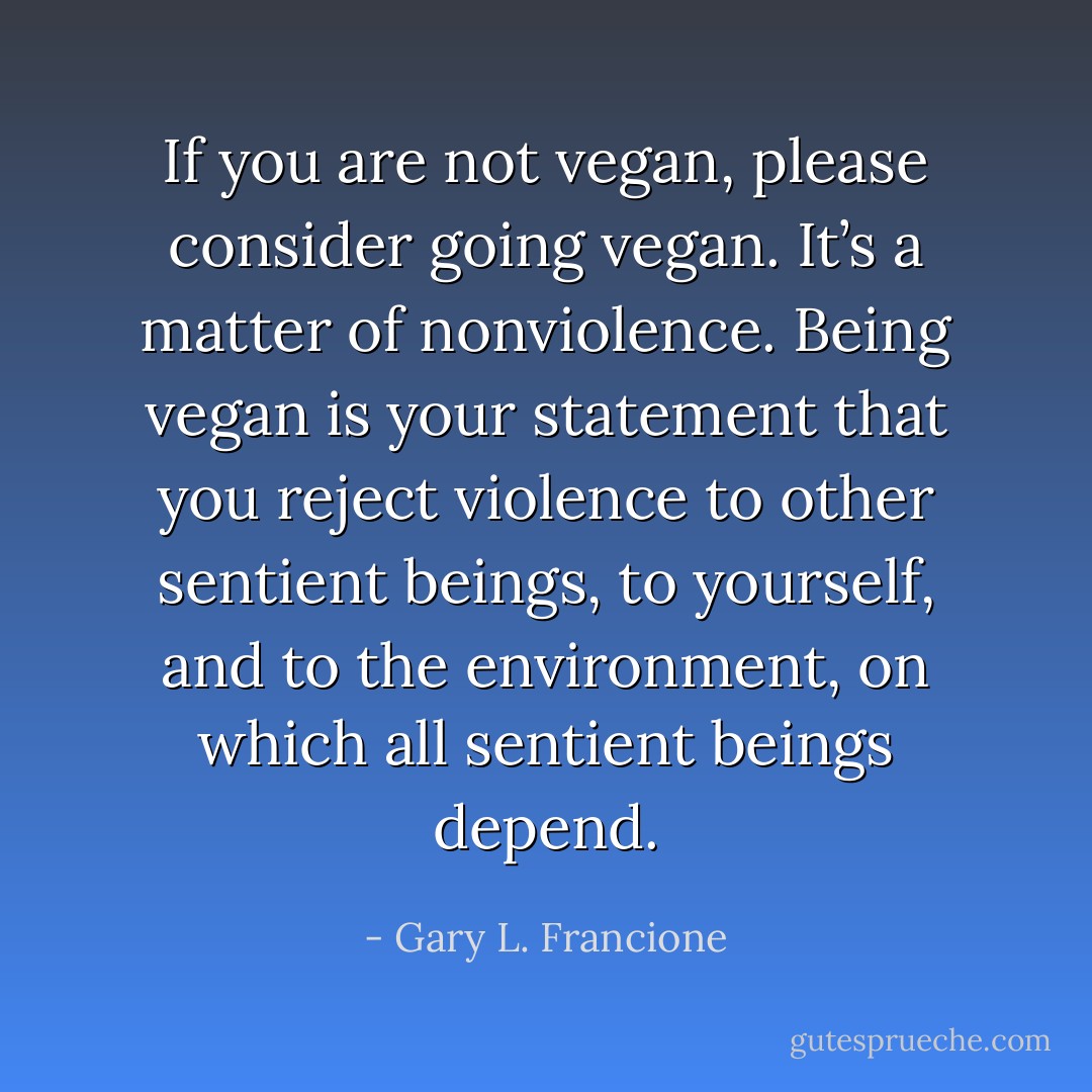 If you are not vegan, please consider going vegan. It’s a matter of nonviolence. Being vegan is your statement that you reject violence to other sentient beings, to yourself, and to the environment, on which all sentient beings depend. - Gary L. Francione