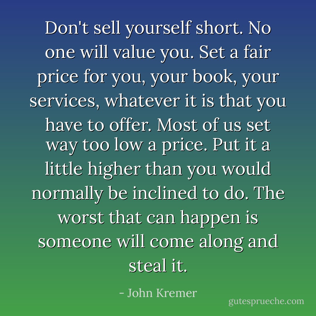 Don't sell yourself short. No one will value you. Set a fair price for you, your book, your services, whatever it is that you have to offer. Most of us set way too low a price. Put it a little higher than you would normally be inclined to do. The worst that can happen is someone will come along and steal it. - John Kremer