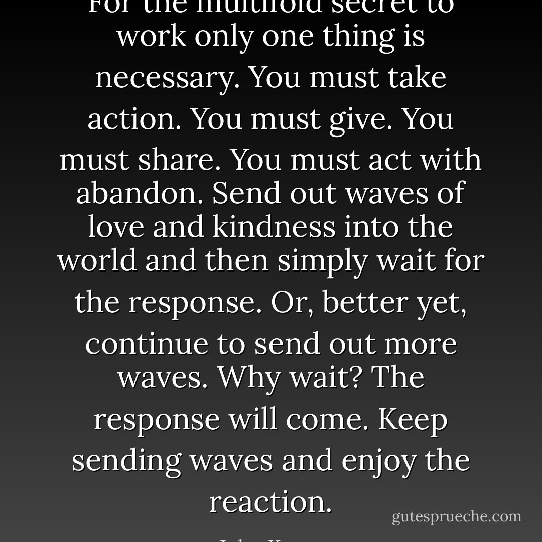For the multifold secret to work only one thing is necessary. You must take action. You must give. You must share. You must act with abandon. Send out waves of love and kindness into the world and then simply wait for the response. Or, better yet, continue to send out more waves. Why wait? The response will come. Keep sending waves and enjoy the reaction. - John Kremer