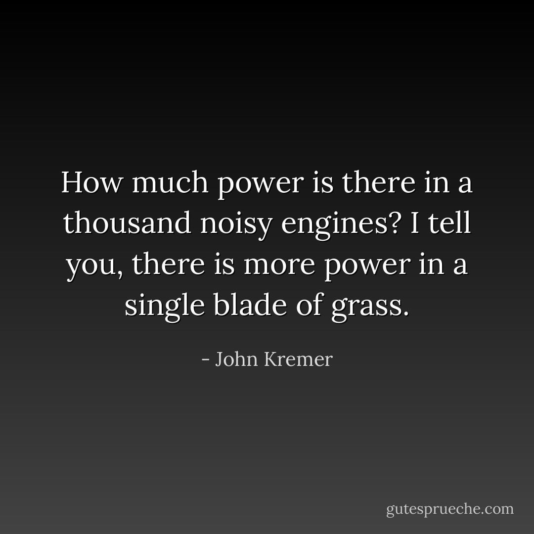 How much power is there in a thousand noisy engines? I tell you, there is more power in a single blade of grass. - John Kremer