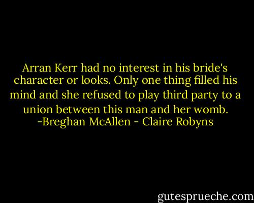 Arran Kerr had no interest in his bride's character or looks. Only one thing filled his mind and she refused to play third party to a union between this man and her womb. -Breghan McAllen - Claire Robyns
