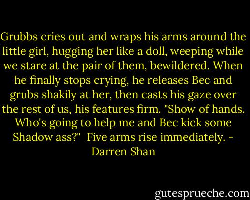 Grubbs cries out and wraps his arms around the little girl, hugging her like a doll, weeping while we stare at the pair of them, bewildered. When he finally stops crying, he releases Bec and grubs shakily at her, then casts his gaze over the rest of us, his features firm. "Show of hands. Who's going to help me and Bec kick some Shadow ass?" <br />Five arms rise immediately. - Darren Shan