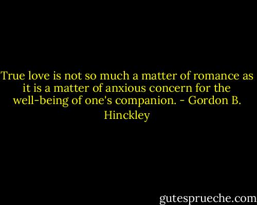True love is not so much a matter of romance as it is a matter of anxious concern for the well-being of one's companion. - Gordon B. Hinckley