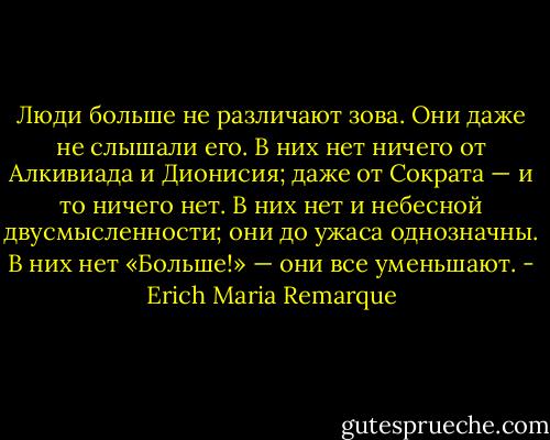 Люди больше не различают зова. Они даже не слышали его. В них нет ничего от Алкивиада и Дионисия; даже от Сократа — и то ничего нет. В них нет и небесной двусмысленности; они до ужаса однозначны. В них нет «Больше!» — они все уменьшают. - Erich Maria Remarque