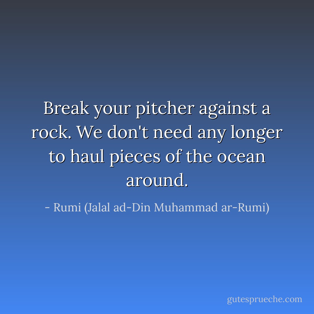 Break your pitcher against a rock. We don't need any longer to haul pieces of the ocean around. - Rumi (Jalal ad-Din Muhammad ar-Rumi)