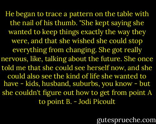 He began to trace a pattern on the table with the nail of his thumb. "She kept saying she wanted to keep things exactly the way they were, and that she wished she could stop everything from changing. She got really nervous, like, talking about the future. She once told me that she could see herself now, and she could also see the kind of life she wanted to have - kids, husband, suburbs, you know - but she couldn't figure out how to get from point A to point B. - Jodi Picoult