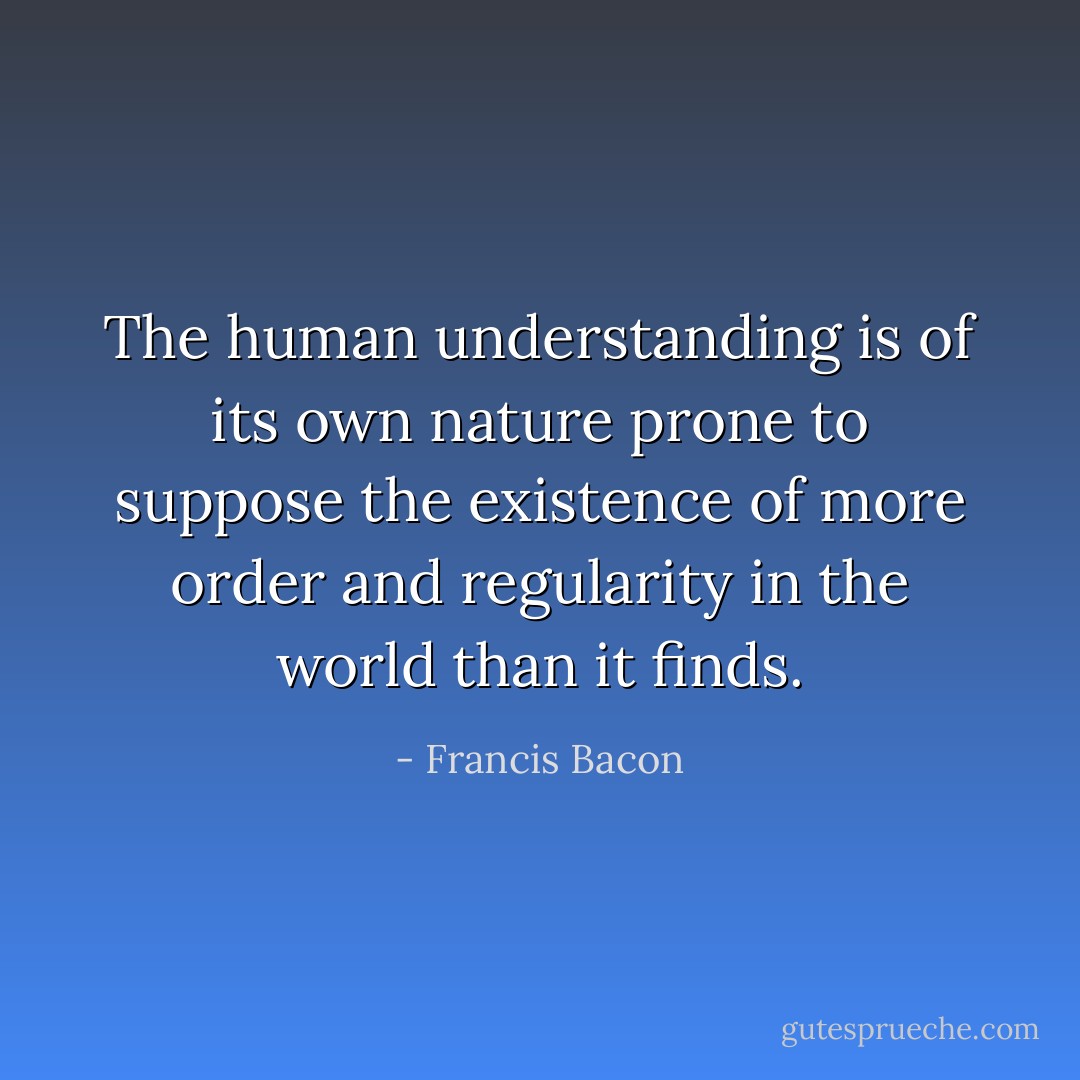 The human understanding is of its own nature prone to suppose the existence of more order and regularity in the world than it finds. - Francis Bacon