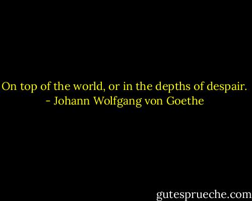 On top of the world, or in the depths of despair. - Johann Wolfgang von Goethe