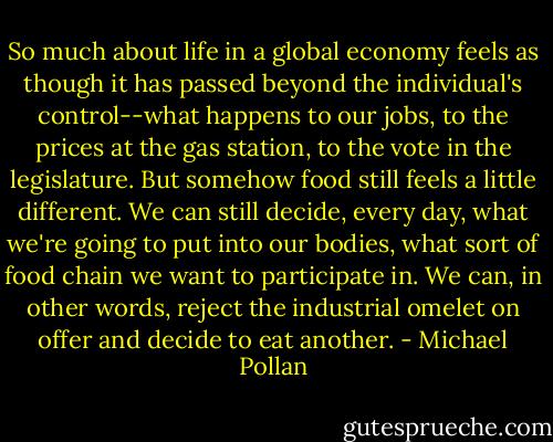 So much about life in a global economy feels as though it has passed beyond the individual's control--what happens to our jobs, to the prices at the gas station, to the vote in the legislature. But somehow food still feels a little different. We can still decide, every day, what we're going to put into our bodies, what sort of food chain we want to participate in. We can, in other words, reject the industrial omelet on offer and decide to eat another. - Michael Pollan