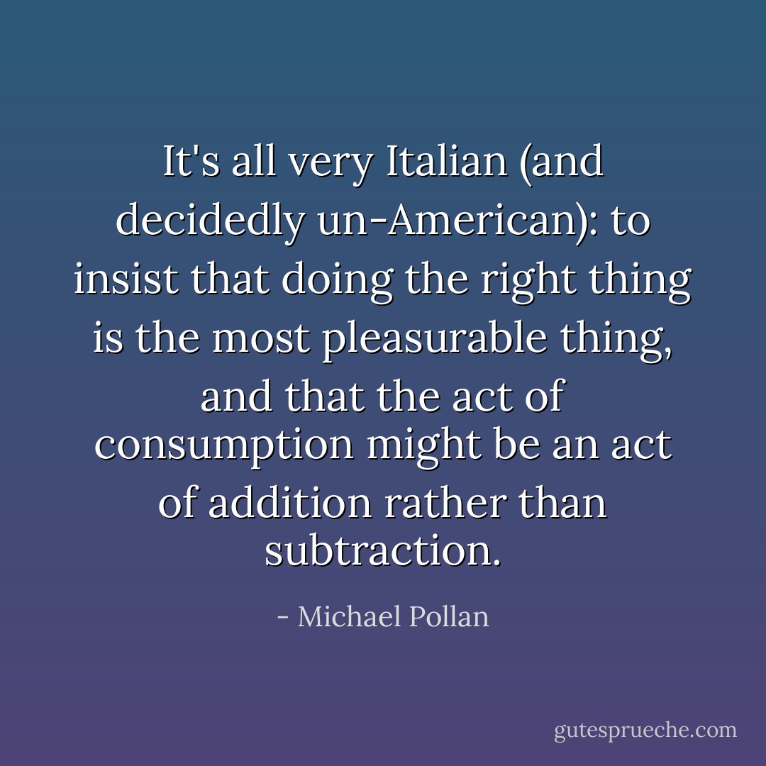 It's all very Italian (and decidedly un-American): to insist that doing the right thing is the most pleasurable thing, and that the act of consumption might be an act of addition rather than subtraction. - Michael Pollan