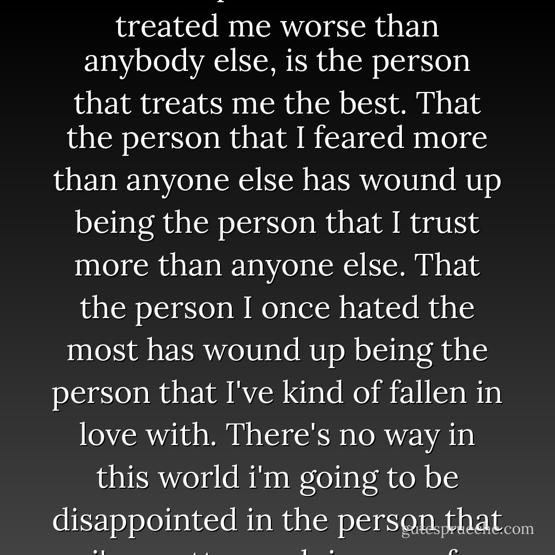 You know, I came to realize that the person that once treated me worse than anybody else, is the person that treats me the best. That the person that I feared more than anyone else has wound up being the person that I trust more than anyone else. That the person I once hated the most has wound up being the person that I've kind of fallen in love with. There's no way in this world i'm going to be disappointed in the person that i'm pretty much in awe of. - J.F. Smith