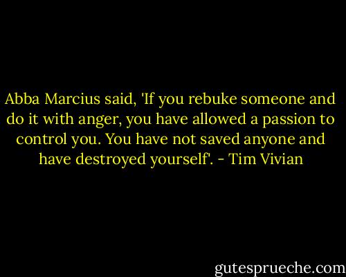 Abba Marcius said, 'If you rebuke someone and do it with anger, you have allowed a passion to control you. You have not saved anyone and have destroyed yourself'. - Tim Vivian