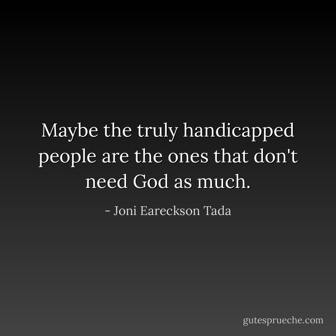 Maybe the truly handicapped people are the ones that don't need God as much. - Joni Eareckson Tada