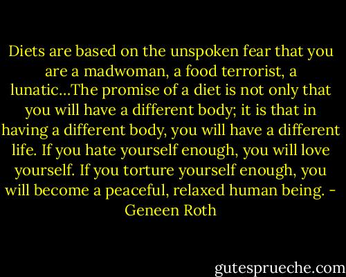 Diets are based on the unspoken fear that you are a madwoman, a food terrorist, a lunatic…The promise of a diet is not only that you will have a different body; it is that in having a different body, you will have a different life. If you hate yourself enough, you will love yourself. If you torture yourself enough, you will become a peaceful, relaxed human being. - Geneen Roth