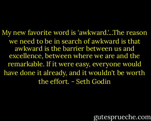 My new favorite word is 'awkward.'...The reason we need to be in search of awkward is that awkward is the barrier between us and excellence, between where we are and the remarkable. If it were easy, everyone would have done it already, and it wouldn't be worth the effort. - Seth Godin