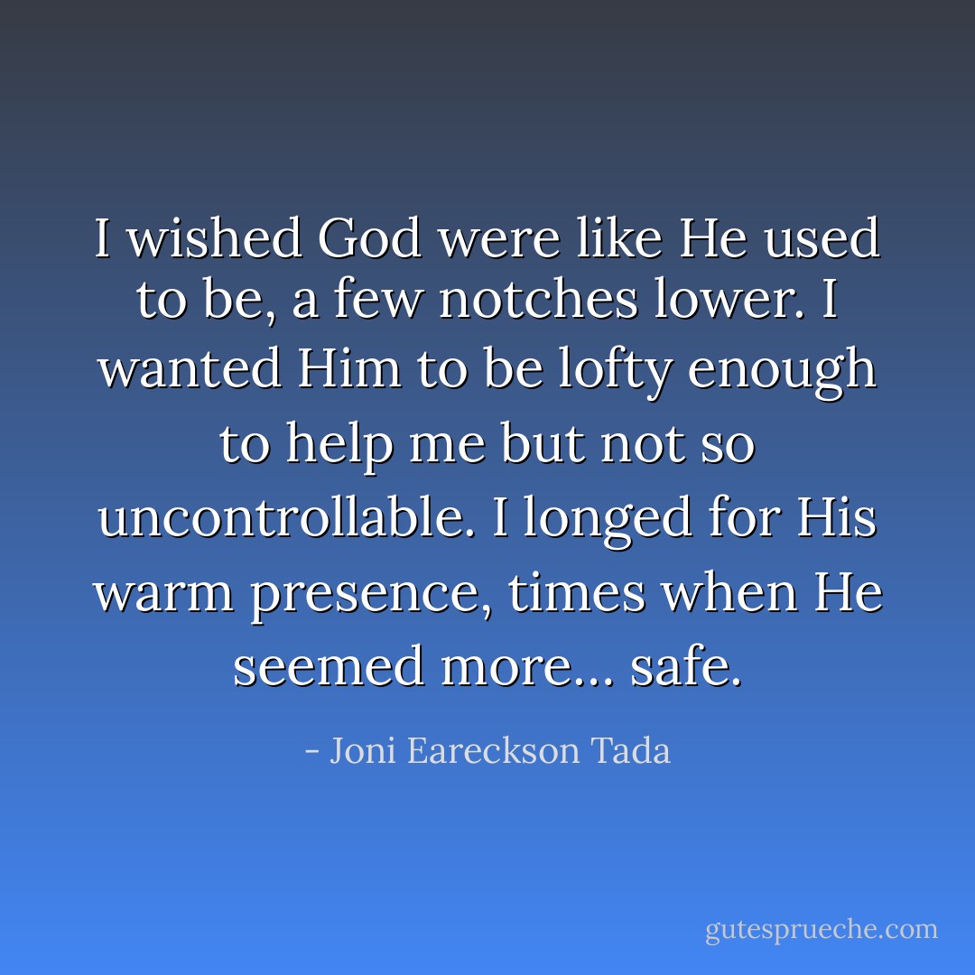 I wished God were like He used to be, a few notches lower. I wanted Him to be lofty enough to help me but not so uncontrollable. I longed for His warm presence, times when He seemed more… safe. - Joni Eareckson Tada