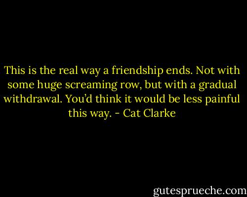 This is the real way a friendship ends. Not with some huge screaming row, but with a gradual withdrawal. You’d think it would be less painful this way. - Cat Clarke